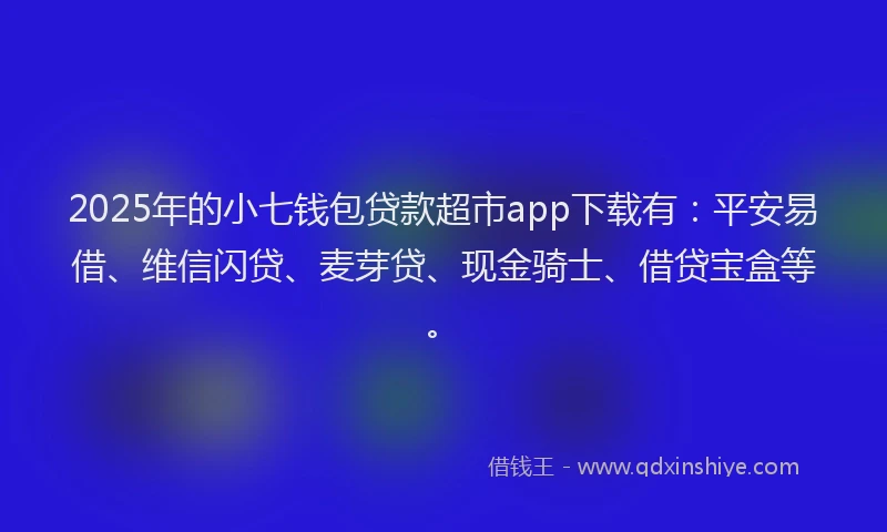 2025年的小七钱包贷款超市app下载有：平安易借、维信闪贷、麦芽贷、现金骑士、借贷宝盒等。