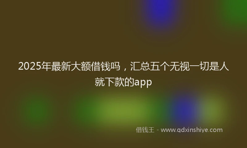 2025年最新大额借钱吗，汇总五个无视一切是人就下款的app