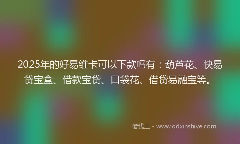 2025年的好易维卡可以下款吗有：葫芦花、快易贷宝盒、借款宝贷、口袋花、借贷易融宝等。