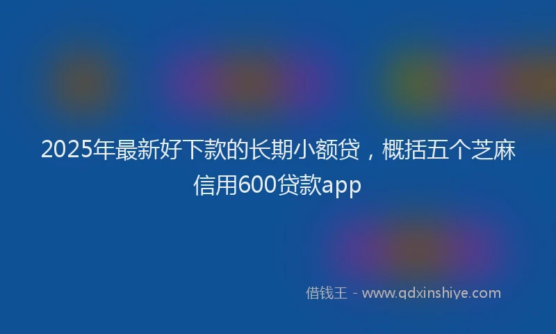 2025年最新好下款的长期小额贷，概括五个芝麻信用600贷款app