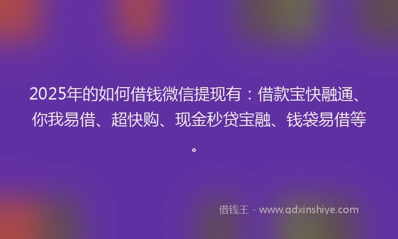 2025年的如何借钱微信提现有：借款宝快融通、你我易借、超快购、现金秒贷宝融、钱袋易借等。