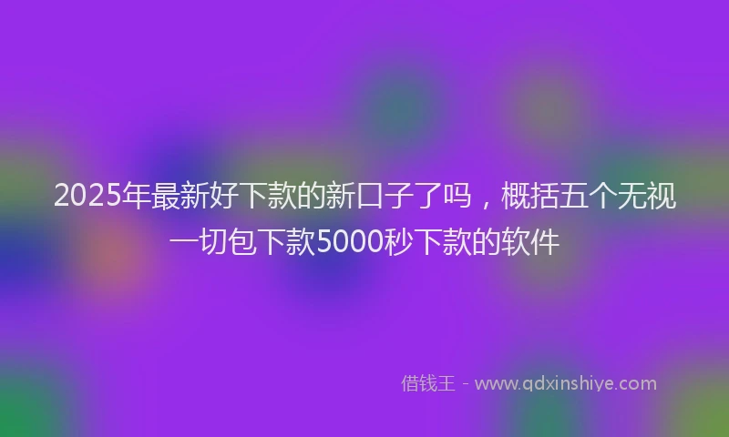 2025年最新好下款的新口子了吗，概括五个无视一切包下款5000秒下款的软件