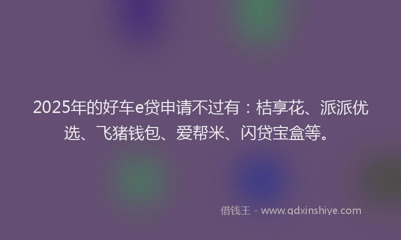 2025年的好车e贷申请不过有：桔享花、派派优选、飞猪钱包、爱帮米、闪贷宝盒等。