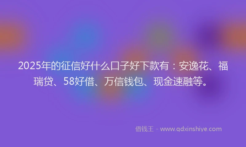 2025年的征信好什么口子好下款有：安逸花、福瑞贷、58好借、万信钱包、现金速融等。