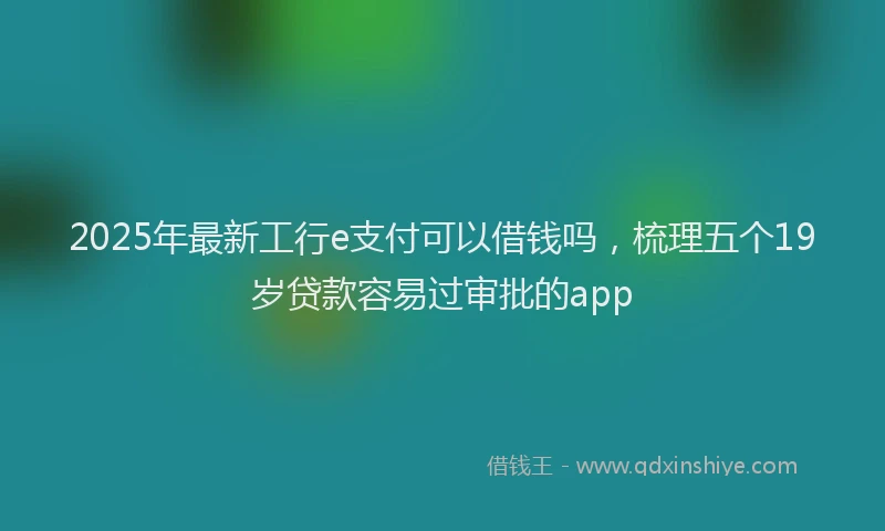 2025年最新工行e支付可以借钱吗，梳理五个19岁贷款容易过审批的app