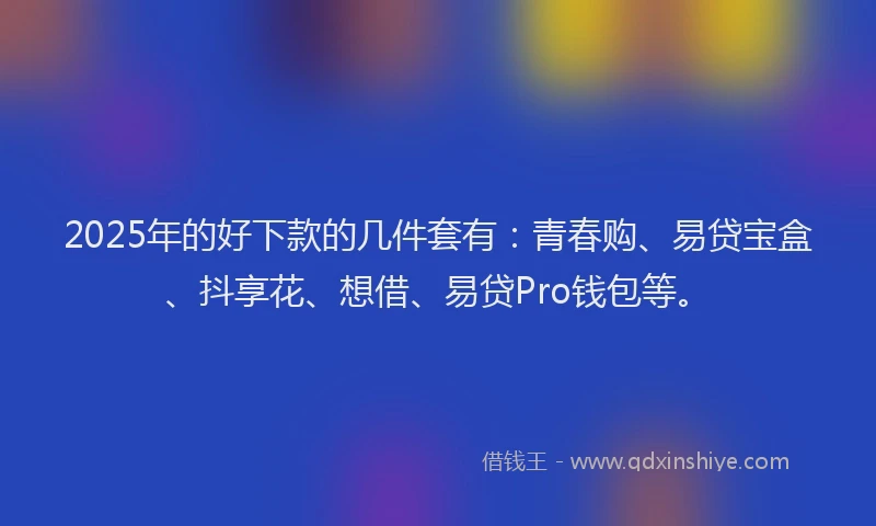 2025年的好下款的几件套有：青春购、易贷宝盒、抖享花、想借、易贷Pro钱包等。