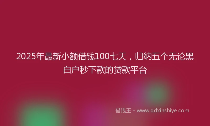 2025年最新小额借钱100七天，归纳五个无论黑白户秒下款的贷款平台