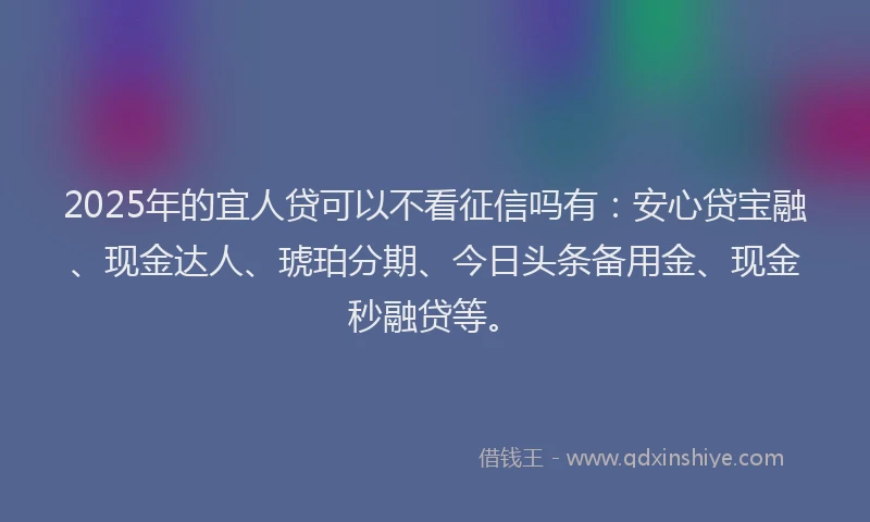 2025年的宜人贷可以不看征信吗有：安心贷宝融、现金达人、琥珀分期、今日头条备用金、现金秒融贷等。