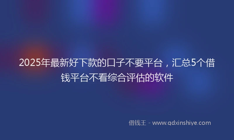 2025年最新好下款的口子不要平台，汇总5个借钱平台不看综合评估的软件