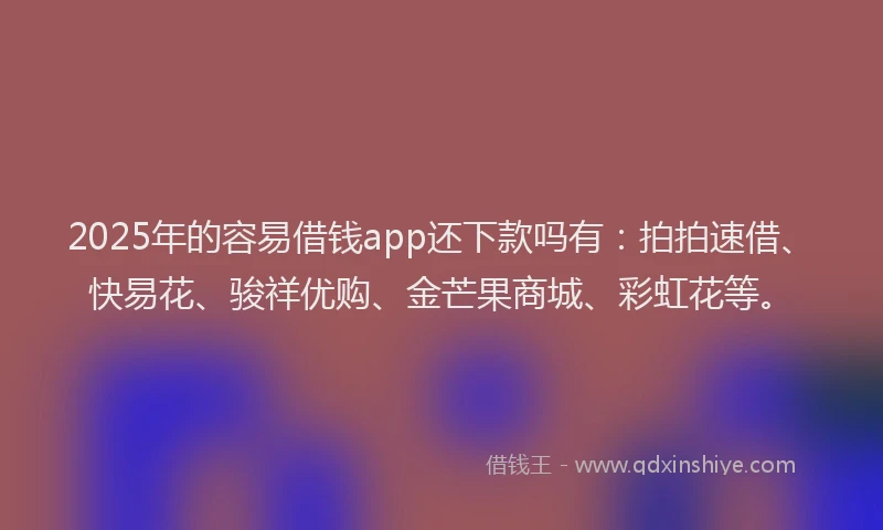 2025年的容易借钱app还下款吗有：拍拍速借、快易花、骏祥优购、金芒果商城、彩虹花等。