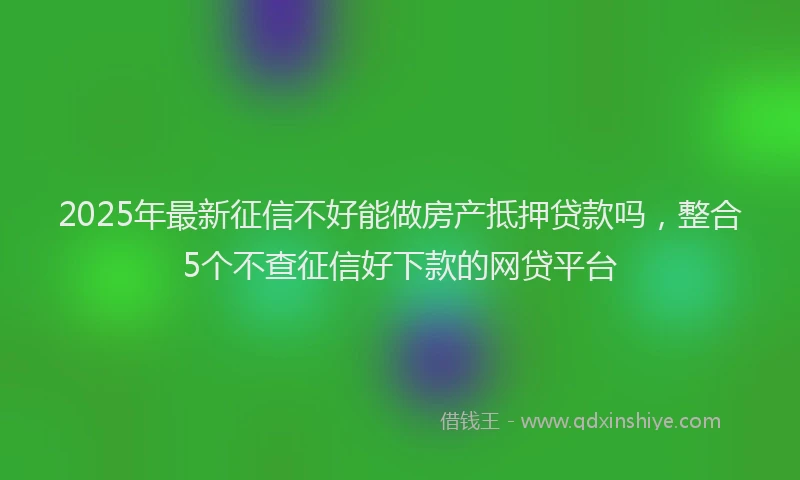 2025年最新征信不好能做房产抵押贷款吗，整合5个不查征信好下款的网贷平台