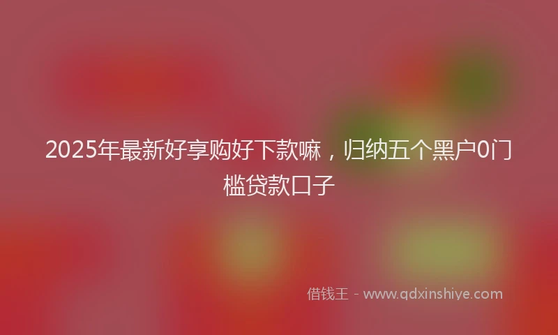 2025年最新好享购好下款嘛，归纳五个黑户0门槛贷款口子