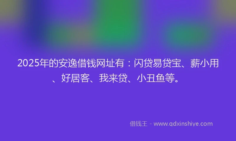 2025年的安逸借钱网址有：闪贷易贷宝、薪小用、好居客、我来贷、小丑鱼等。