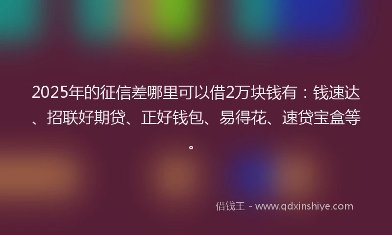 2025年的征信差哪里可以借2万块钱有：钱速达、招联好期贷、正好钱包、易得花、速贷宝盒等。
