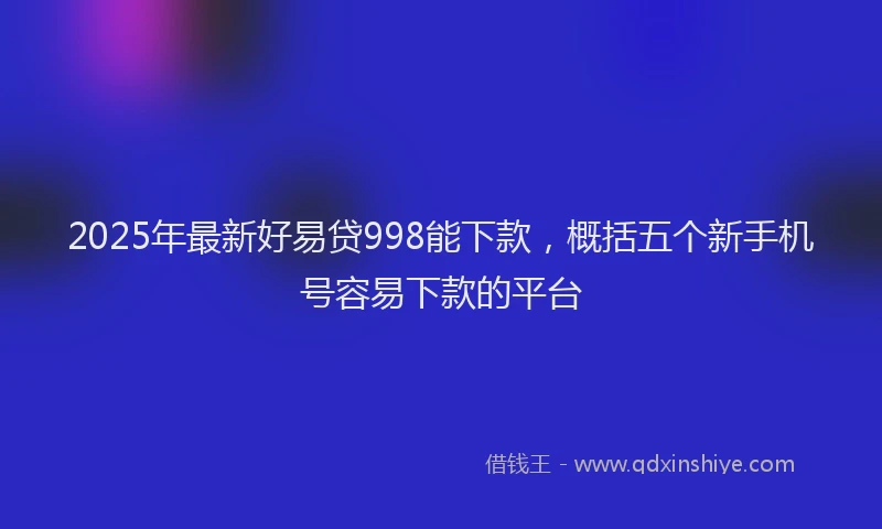 2025年最新好易贷998能下款，概括五个新手机号容易下款的平台