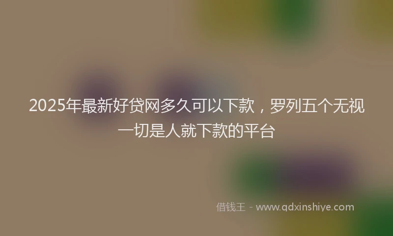 2025年最新好贷网多久可以下款，罗列五个无视一切是人就下款的平台
