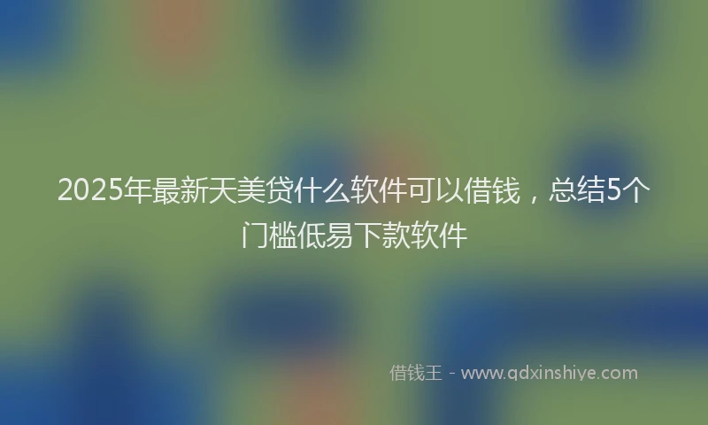 2025年最新天美贷什么软件可以借钱，总结5个门槛低易下款软件