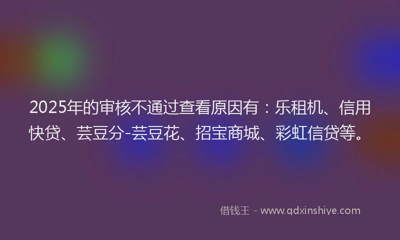 2025年的审核不通过查看原因有：乐租机、信用快贷、芸豆分-芸豆花、招宝商城、彩虹信贷等。