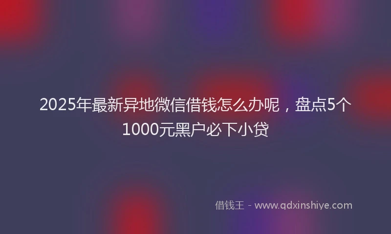 2025年最新异地微信借钱怎么办呢，盘点5个1000元黑户必下小贷