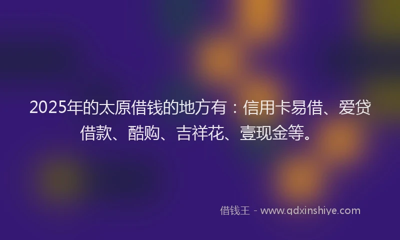 2025年的太原借钱的地方有：信用卡易借、爱贷借款、酷购、吉祥花、壹现金等。