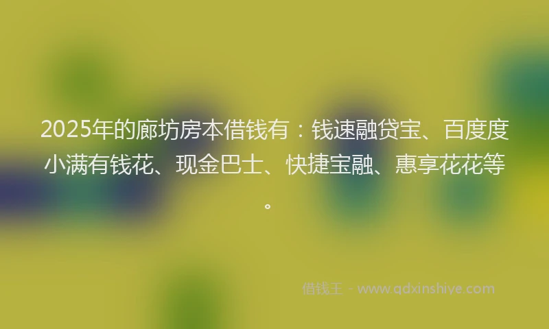 2025年的廊坊房本借钱有：钱速融贷宝、百度度小满有钱花、现金巴士、快捷宝融、惠享花花等。