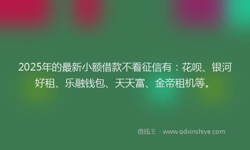 2025年的最新小额借款不看征信有：花呗、银河好租、乐融钱包、天天富、金帝租机等。