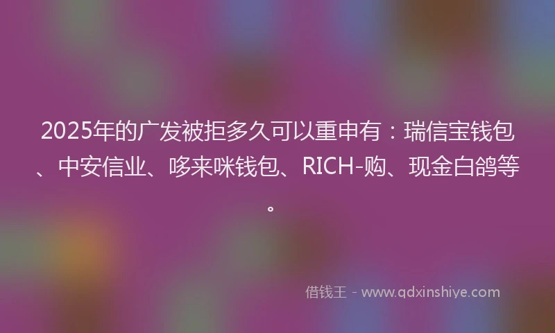 2025年的广发被拒多久可以重申有：瑞信宝钱包、中安信业、哆来咪钱包、RICH-购、现金白鸽等。