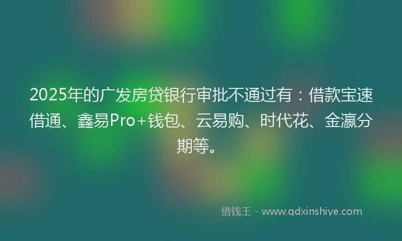 2025年的广发房贷银行审批不通过有：借款宝速借通、鑫易Pro+钱包、云易购、时代花、金瀛分期等。