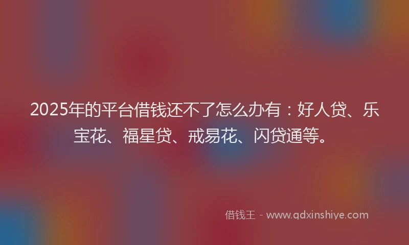 2025年的平台借钱还不了怎么办有：好人贷、乐宝花、福星贷、戒易花、闪贷通等。