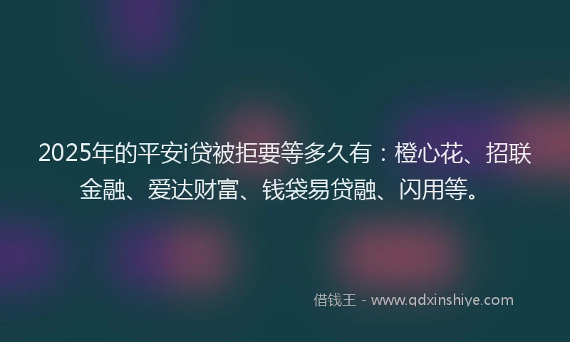 2025年的平安i贷被拒要等多久有：橙心花、招联金融、爱达财富、钱袋易贷融、闪用等。