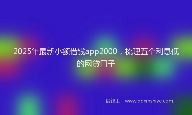 2025年最新小额借钱app2000，梳理五个利息低的网贷口子