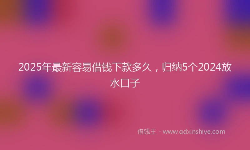 2025年最新容易借钱下款多久，归纳5个2024放水口子