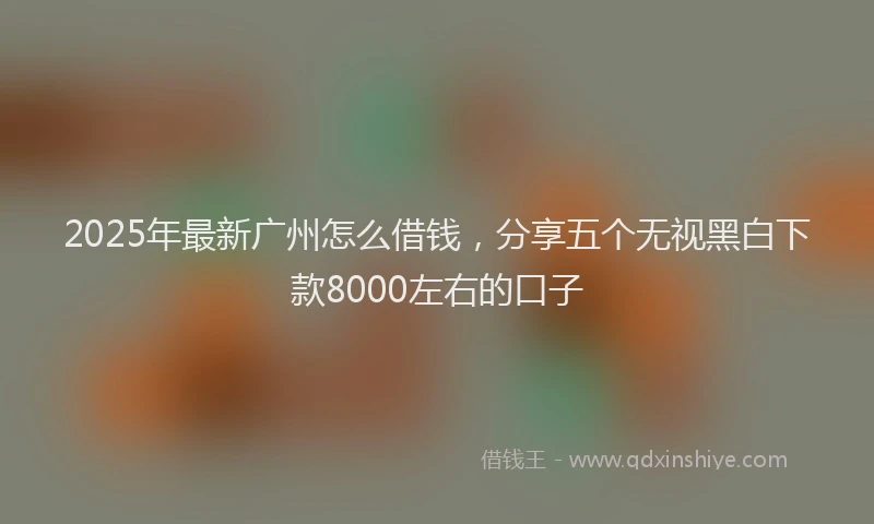 2025年最新广州怎么借钱，分享五个无视黑白下款8000左右的口子