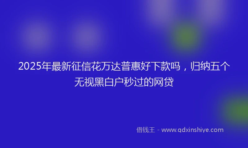 2025年最新征信花万达普惠好下款吗，归纳五个无视黑白户秒过的网贷