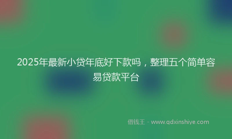 2025年最新小贷年底好下款吗，整理五个简单容易贷款平台