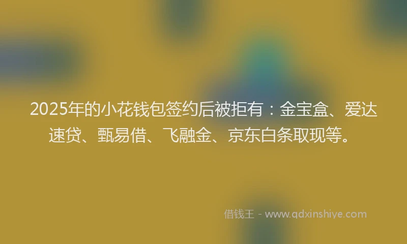 2025年的小花钱包签约后被拒有：金宝盒、爱达速贷、甄易借、飞融金、京东白条取现等。