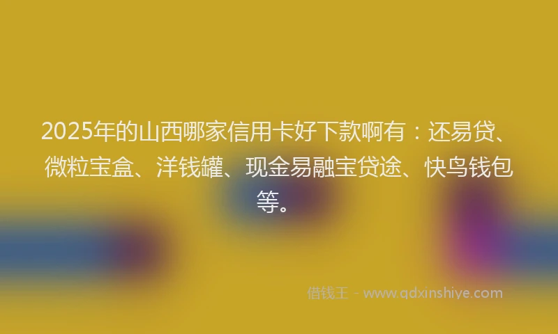 2025年的山西哪家信用卡好下款啊有：还易贷、微粒宝盒、洋钱罐、现金易融宝贷途、快鸟钱包等。