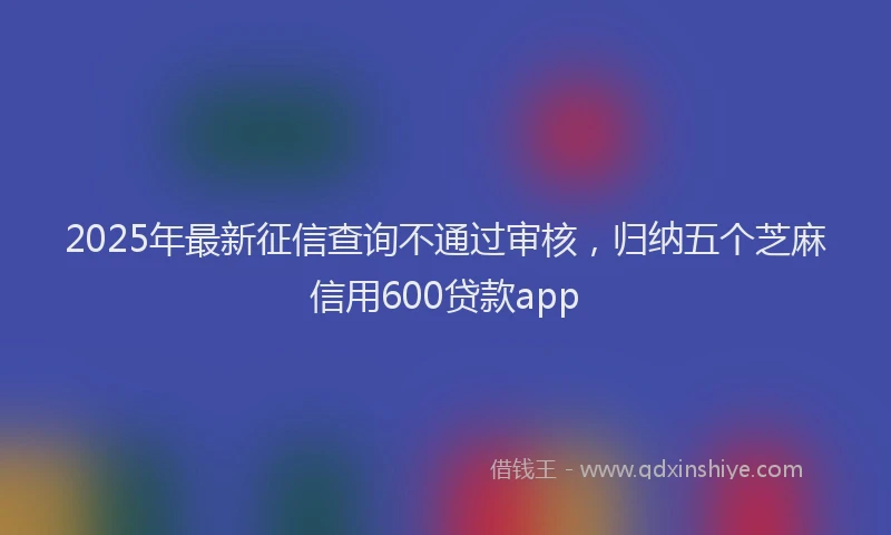 2025年最新征信查询不通过审核，归纳五个芝麻信用600贷款app