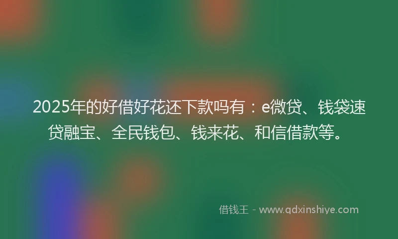 2025年的好借好花还下款吗有：e微贷、钱袋速贷融宝、全民钱包、钱来花、和信借款等。