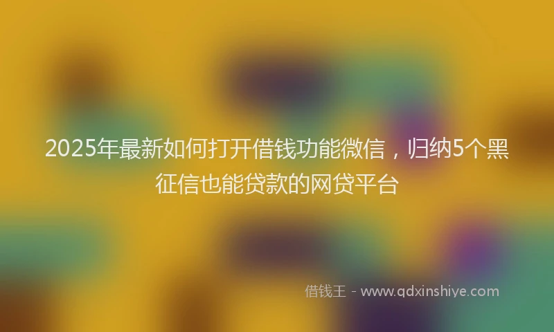 2025年最新如何打开借钱功能微信，归纳5个黑征信也能贷款的网贷平台