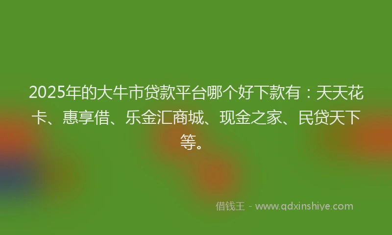 2025年的大牛市贷款平台哪个好下款有：天天花卡、惠享借、乐金汇商城、现金之家、民贷天下等。