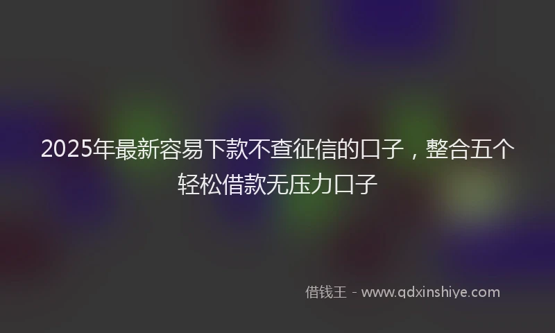 2025年最新容易下款不查征信的口子，整合五个轻松借款无压力口子