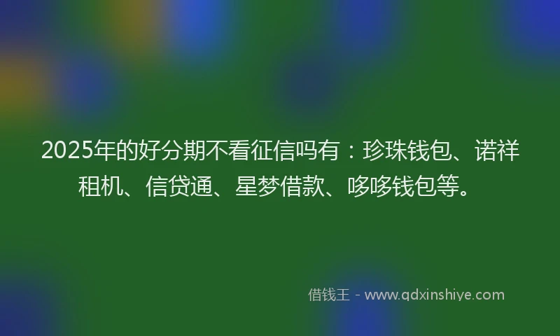 2025年的好分期不看征信吗有：珍珠钱包、诺祥租机、信贷通、星梦借款、哆哆钱包等。