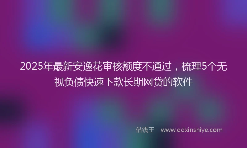 2025年最新安逸花审核额度不通过，梳理5个无视负债快速下款长期网贷的软件