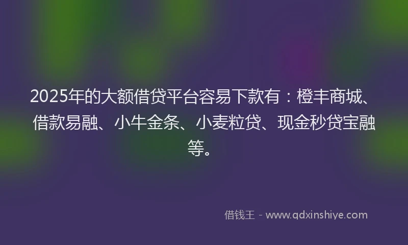 2025年的大额借贷平台容易下款有：橙丰商城、借款易融、小牛金条、小麦粒贷、现金秒贷宝融等。