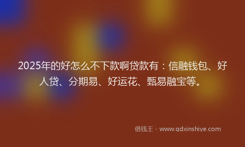 2025年的好怎么不下款啊贷款有：信融钱包、好人贷、分期易、好运花、甄易融宝等。