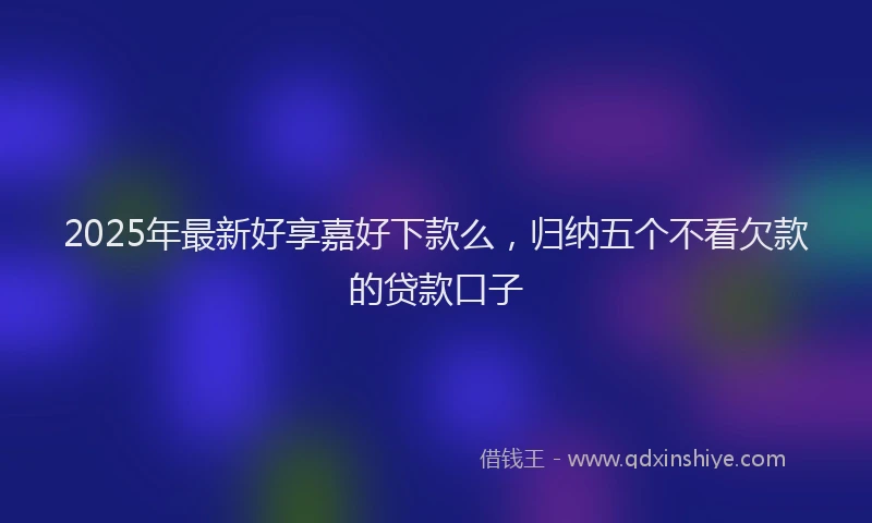 2025年最新好享嘉好下款么，归纳五个不看欠款的贷款口子