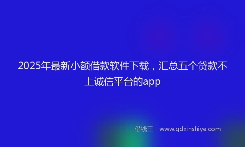 2025年最新小额借款软件下载，汇总五个贷款不上诚信平台的app