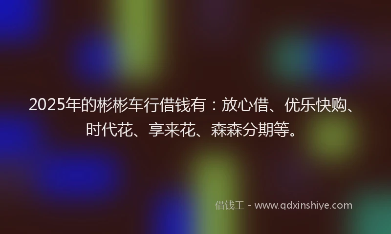 2025年的彬彬车行借钱有：放心借、优乐快购、时代花、享来花、森森分期等。