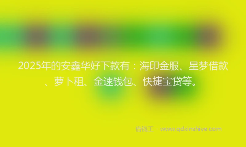2025年的安鑫华好下款有：海印金服、星梦借款、萝卜租、金速钱包、快捷宝贷等。